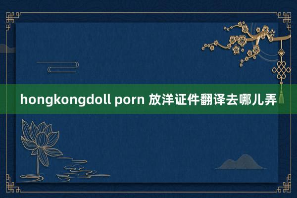 hongkongdoll porn 放洋证件翻译去哪儿弄