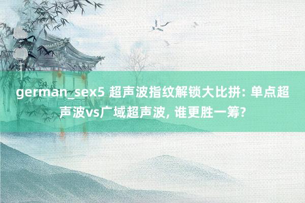 german_sex5 超声波指纹解锁大比拼: 单点超声波vs广域超声波， 谁更胜一筹?