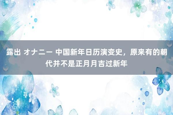 露出 オナニー 中国新年日历演变史，原来有的朝代并不是正月月吉过新年