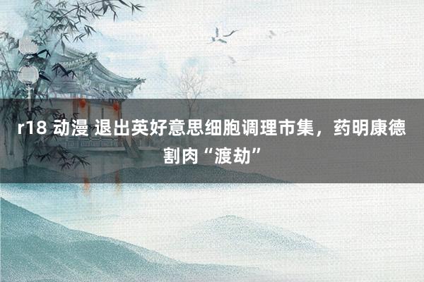 r18 动漫 退出英好意思细胞调理市集，药明康德割肉“渡劫”