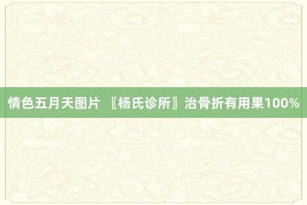 情色五月天图片 〖杨氏诊所〗治骨折有用果100%
