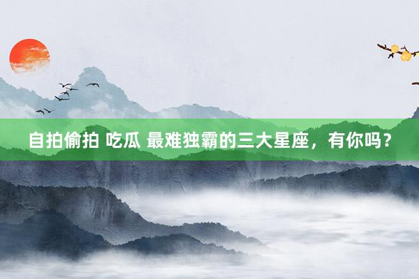 自拍偷拍 吃瓜 最难独霸的三大星座，有你吗？