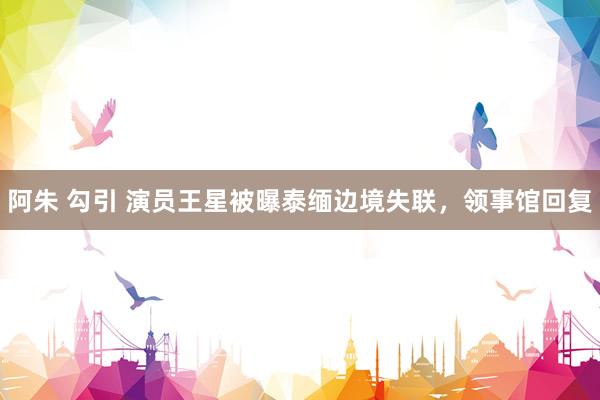 阿朱 勾引 演员王星被曝泰缅边境失联，领事馆回复