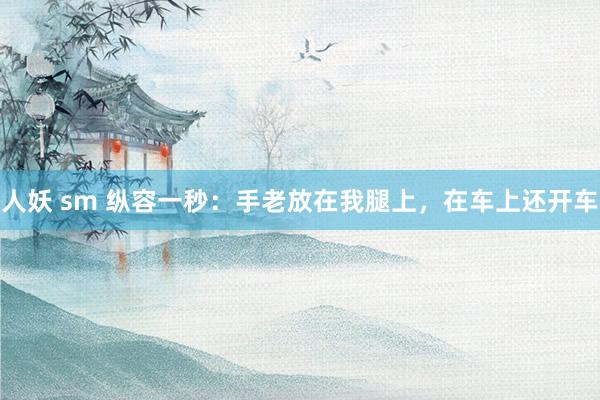 人妖 sm 纵容一秒：手老放在我腿上，在车上还开车