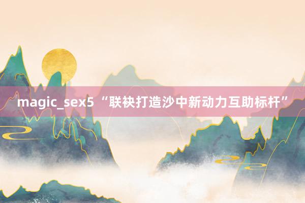 magic_sex5 “联袂打造沙中新动力互助标杆”