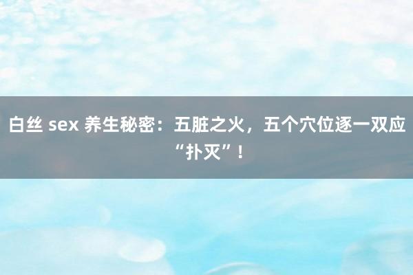 白丝 sex 养生秘密：五脏之火，五个穴位逐一双应“扑灭”！