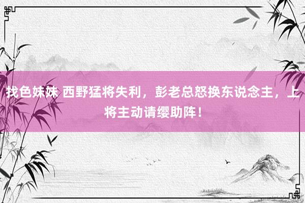 找色妹妹 西野猛将失利，彭老总怒换东说念主，上将主动请缨助阵！