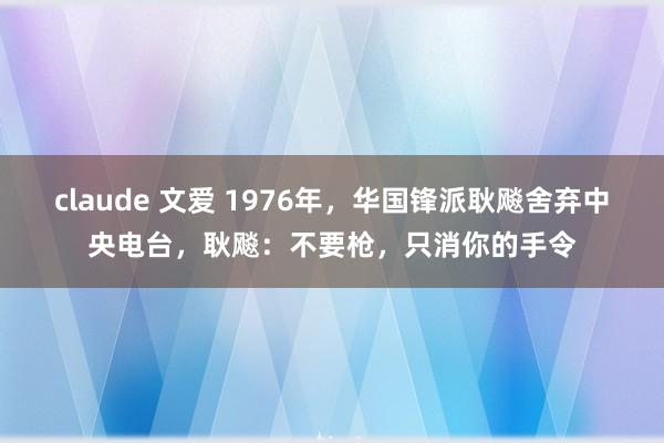 claude 文爱 1976年，华国锋派耿飚舍弃中央电台，耿飚：不要枪，只消你的手令