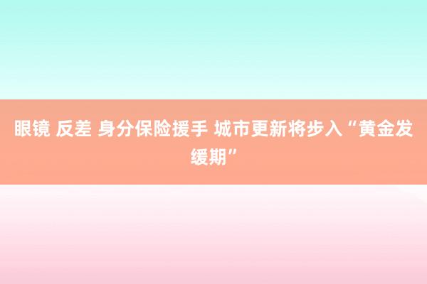 眼镜 反差 身分保险援手 城市更新将步入“黄金发缓期”