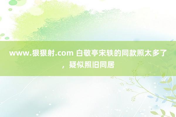 www.狠狠射.com 白敬亭宋轶的同款照太多了，疑似照旧同居