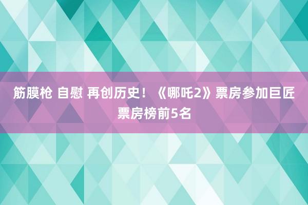筋膜枪 自慰 再创历史！《哪吒2》票房参加巨匠票房榜前5名