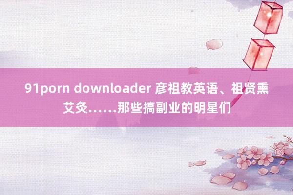 91porn downloader 彦祖教英语、祖贤熏艾灸……那些搞副业的明星们