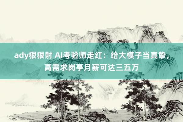 ady狠狠射 AI考验师走红：给大模子当真挚，高需求岗亭月薪可达三五万