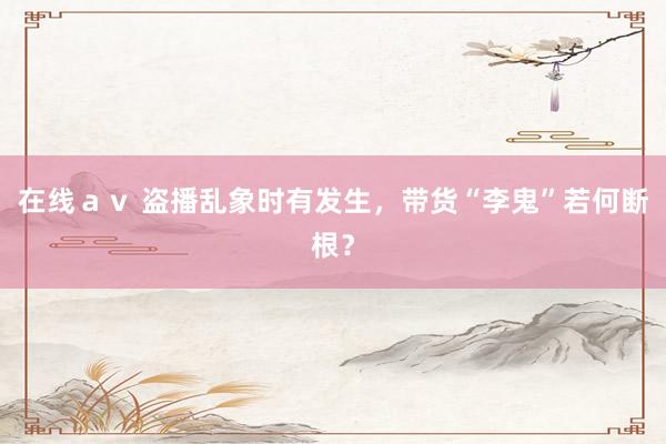 在线ａｖ 盗播乱象时有发生，带货“李鬼”若何断根？
