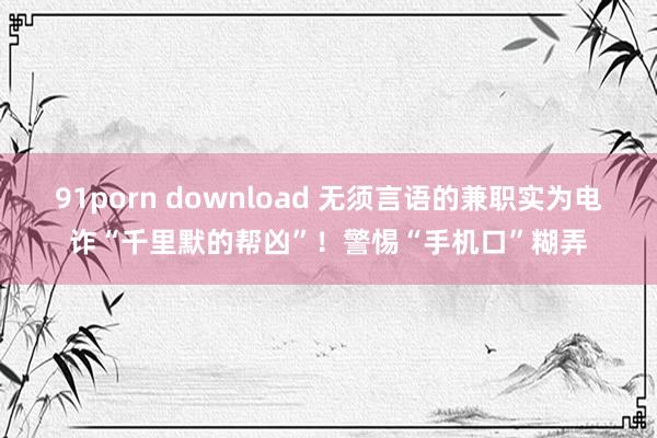 91porn download 无须言语的兼职实为电诈“千里默的帮凶”！警惕“手机口”糊弄
