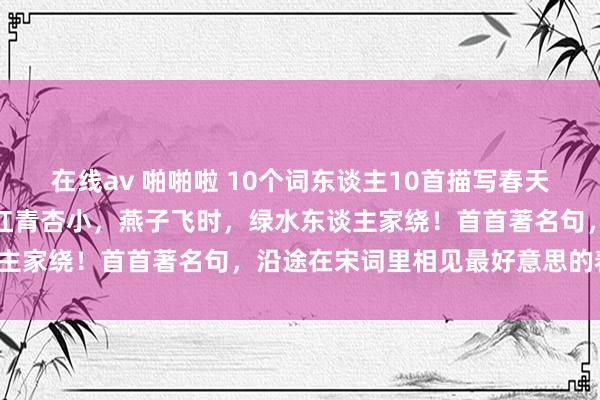 在线av 啪啪啦 10个词东谈主10首描写春天的绝好意思宋词：花褪残红青杏小，燕子飞时，绿水东谈主家绕！首首著名句，沿途在宋词里相见最好意思的春天！