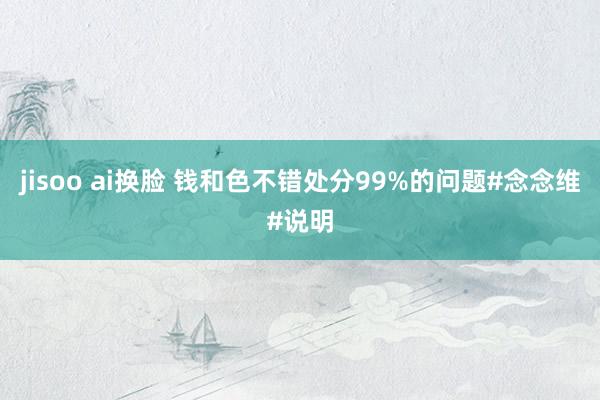 jisoo ai换脸 钱和色不错处分99%的问题#念念维#说明