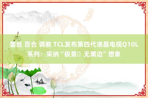 蕾丝 百合 调教 TCL发布第四代液晶电视Q10L系列：采纳“极景・无黑边”想象