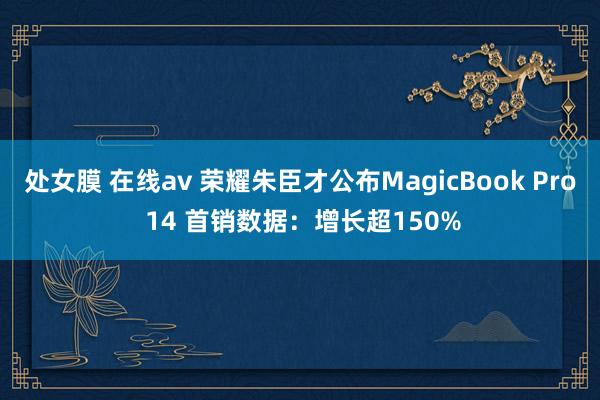 处女膜 在线av 荣耀朱臣才公布MagicBook Pro 14 首销数据：增长超150%