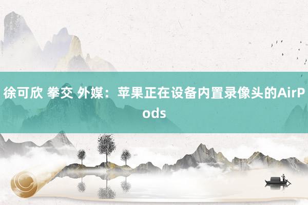 徐可欣 拳交 外媒：苹果正在设备内置录像头的AirPods