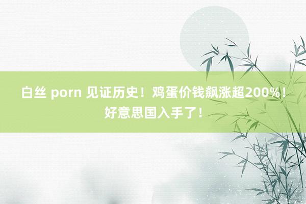 白丝 porn 见证历史！鸡蛋价钱飙涨超200%！好意思国入手了！