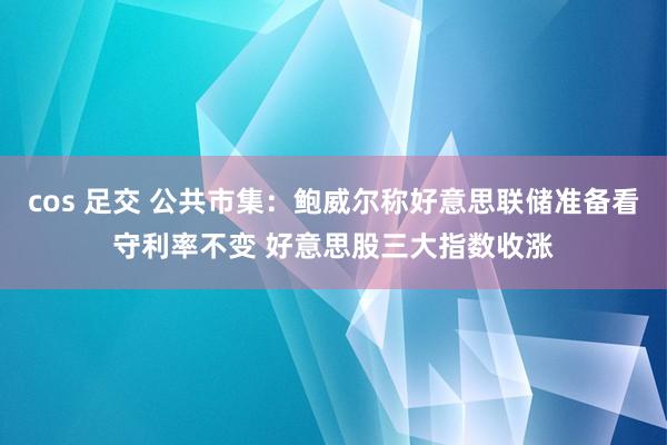 cos 足交 公共市集：鲍威尔称好意思联储准备看守利率不变 好意思股三大指数收涨