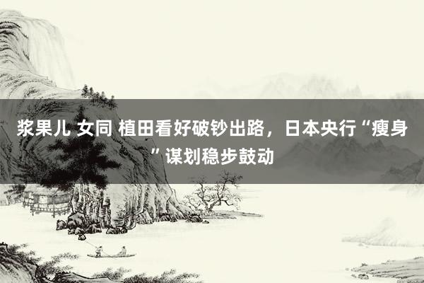 浆果儿 女同 植田看好破钞出路，日本央行“瘦身”谋划稳步鼓动