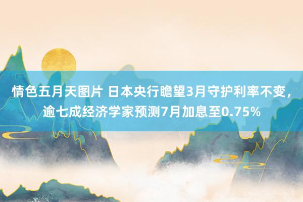 情色五月天图片 日本央行瞻望3月守护利率不变，逾七成经济学家预测7月加息至0.75%
