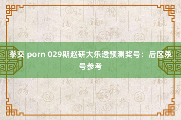 拳交 porn 029期赵研大乐透预测奖号：后区杀号参考