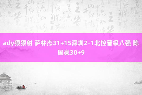ady狠狠射 萨林杰31+15深圳2-1北控晋级八强 陈国豪30+9