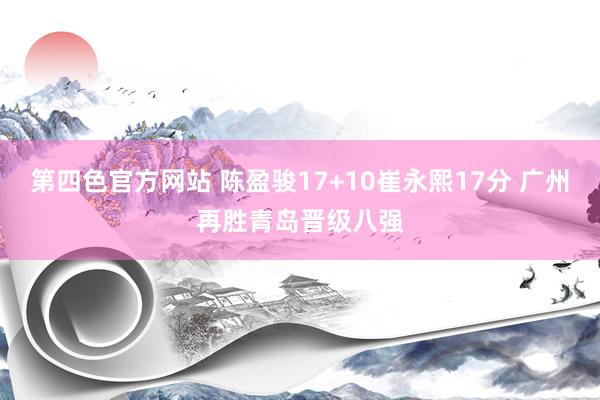 第四色官方网站 陈盈骏17+10崔永熙17分 广州再胜青岛晋级八强