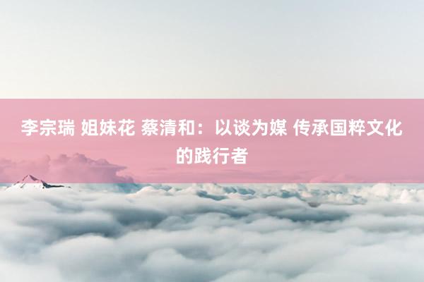 李宗瑞 姐妹花 蔡清和：以谈为媒 传承国粹文化的践行者