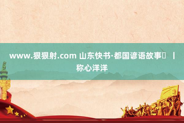 www.狠狠射.com 山东快书·都国谚语故事⑱丨称心洋洋