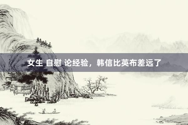 女生 自慰 论经验，韩信比英布差远了