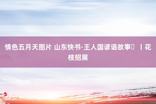 情色五月天图片 山东快书·王人国谚语故事⑲丨花枝招展