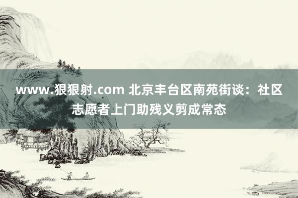 www.狠狠射.com 北京丰台区南苑街谈：社区志愿者上门助残义剪成常态