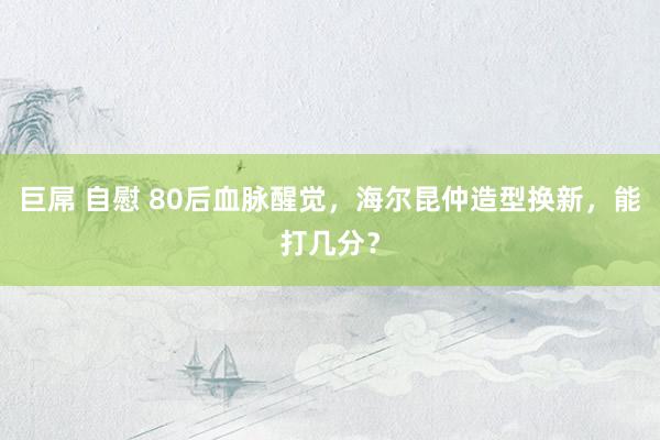 巨屌 自慰 80后血脉醒觉，海尔昆仲造型换新，能打几分？