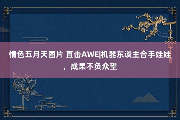 情色五月天图片 直击AWE|机器东谈主合手娃娃，成果不负众望