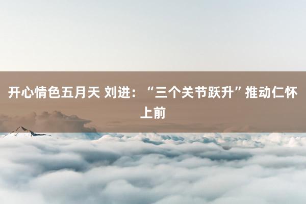 开心情色五月天 刘进：“三个关节跃升”推动仁怀上前