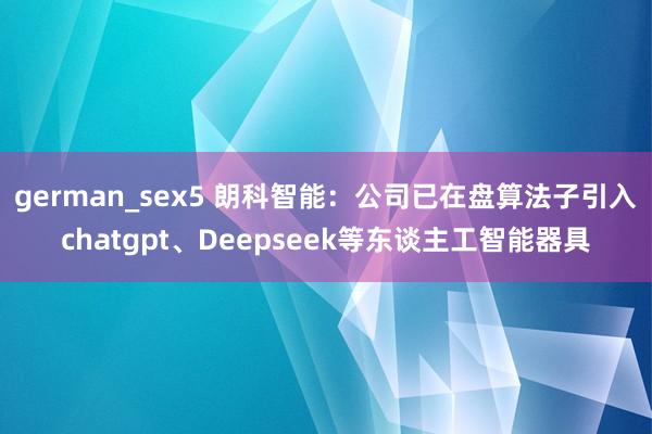 german_sex5 朗科智能：公司已在盘算法子引入chatgpt、Deepseek等东谈主工智能器具