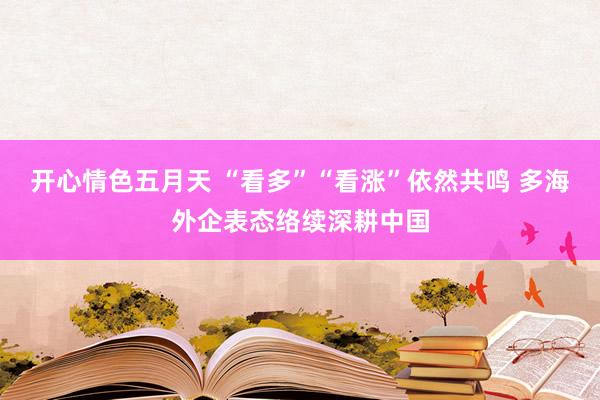 开心情色五月天 “看多”“看涨”依然共鸣 多海外企表态络续深耕中国