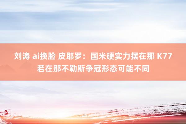 刘涛 ai换脸 皮耶罗：国米硬实力摆在那 K77若在那不勒斯争冠形态可能不同