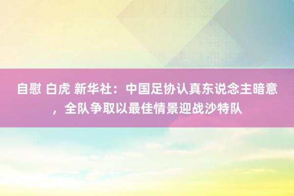 自慰 白虎 新华社：中国足协认真东说念主暗意，全队争取以最佳情景迎战沙特队