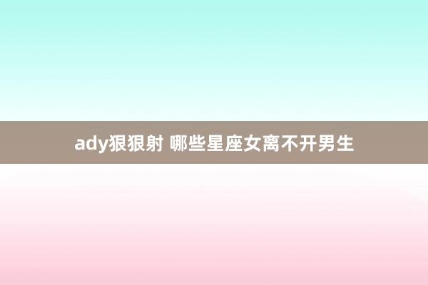 ady狠狠射 哪些星座女离不开男生
