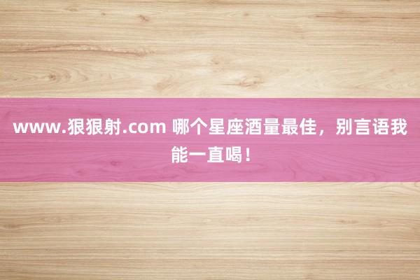 www.狠狠射.com 哪个星座酒量最佳，别言语我能一直喝！
