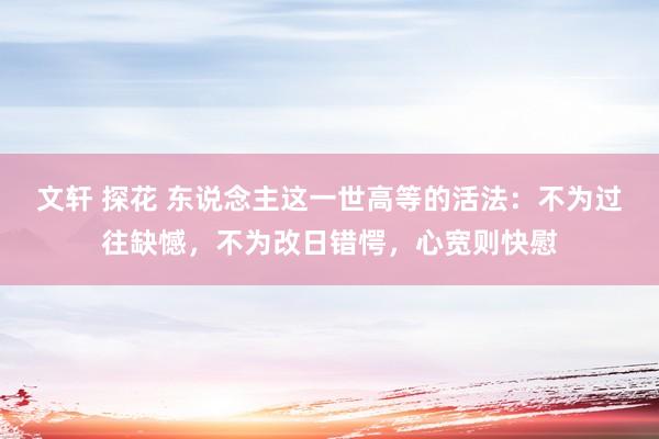 文轩 探花 东说念主这一世高等的活法：不为过往缺憾，不为改日错愕，心宽则快慰