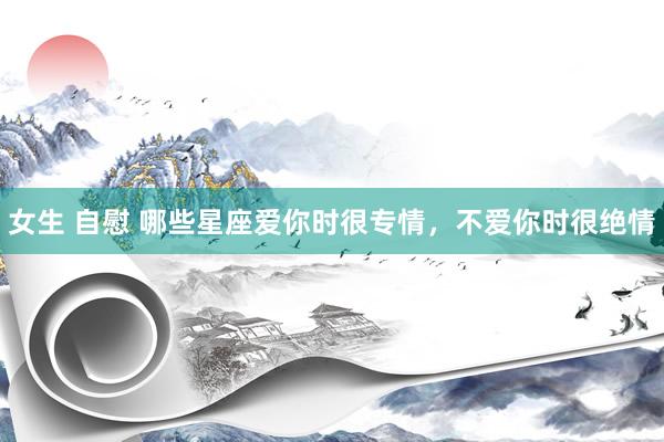 女生 自慰 哪些星座爱你时很专情，不爱你时很绝情