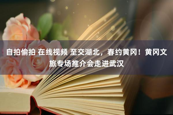 自拍偷拍 在线视频 至交湖北，春约黄冈！黄冈文旅专场推介会走进武汉