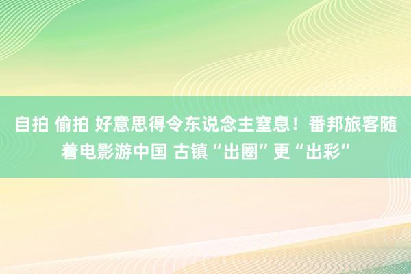 自拍 偷拍 好意思得令东说念主窒息！番邦旅客随着电影游中国 古镇“出圈”更“出彩”