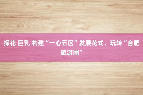 探花 巨乳 构建“一心五区”发展花式，玩转“合肥旅游圈”